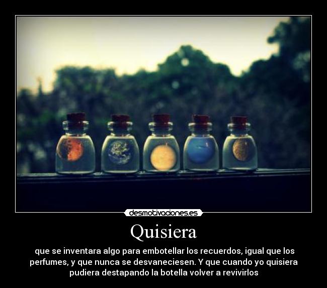 Quisiera - que se inventara algo para embotellar los recuerdos, igual que los
perfumes, y que nunca se desvaneciesen. Y que cuando yo quisiera
pudiera destapando la botella volver a revivirlos