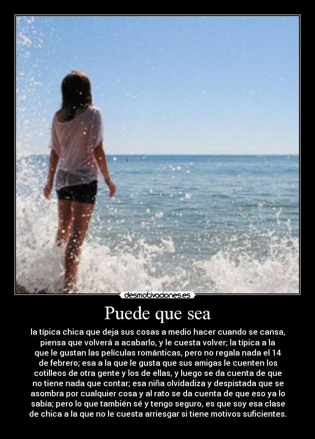 Puede que sea - la típica chica que deja sus cosas a medio hacer cuando se cansa,
piensa que volverá a acabarlo, y le cuesta volver; la típica a la
que le gustan las películas románticas, pero no regala nada el 14
de febrero; esa a la que le gusta que sus amigas le cuenten los
cotilleos de otra gente y los de ellas, y luego se da cuenta de que
no tiene nada que contar; esa niña olvidadiza y despistada que se
asombra por cualquier cosa y al rato se da cuenta de que eso ya lo
sabía; pero lo que también sé y tengo seguro, es que soy esa clase
de chica a la que no le cuesta arriesgar si tiene motivos suficientes.
