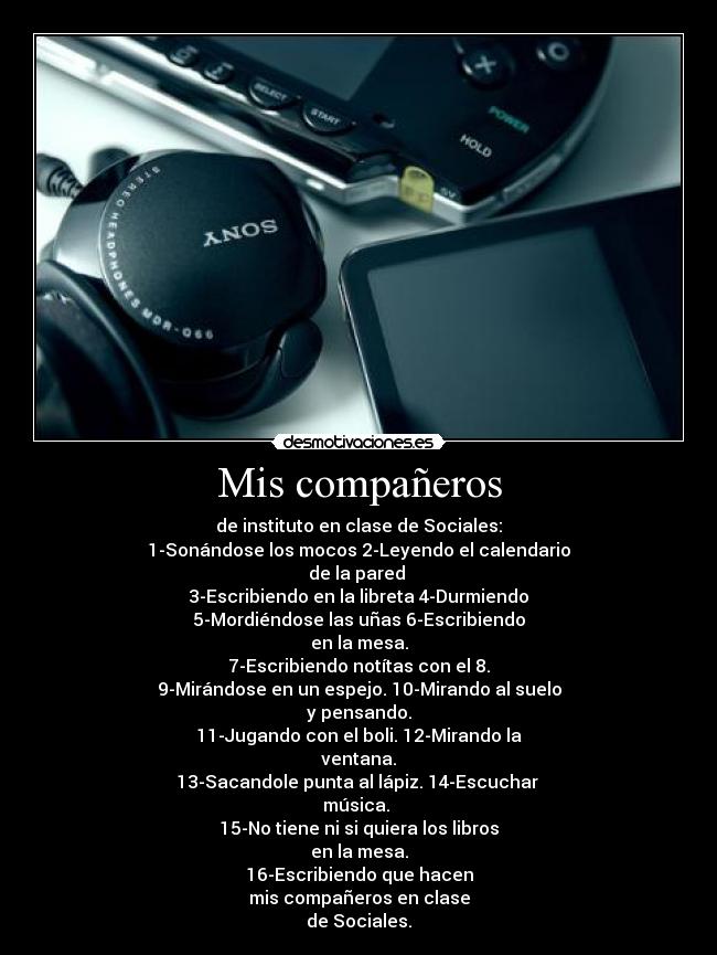 Mis compañeros - de instituto en clase de Sociales:
1-Sonándose los mocos 2-Leyendo el calendario
de la pared 
3-Escribiendo en la libreta 4-Durmiendo
5-Mordiéndose las uñas 6-Escribiendo
en la mesa.
7-Escribiendo notítas con el 8.
9-Mirándose en un espejo. 10-Mirando al suelo
y pensando.
11-Jugando con el boli. 12-Mirando la
ventana.
13-Sacandole punta al lápiz. 14-Escuchar 
música. 
15-No tiene ni si quiera los libros
en la mesa.
16-Escribiendo que hacen
mis compañeros en clase
de Sociales.