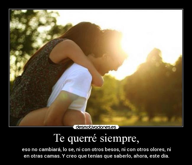 Te querré siempre, - eso no cambiará, lo se, ni con otros besos, ni con otros olores, ni
en otras camas. Y creo que tenías que saberlo, ahora, este día.