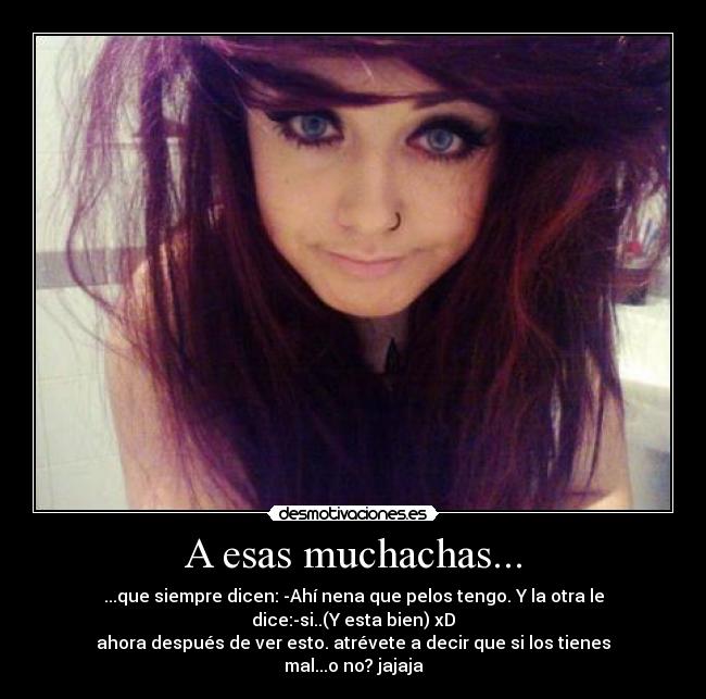 A esas muchachas... - ...que siempre dicen: -Ahí nena que pelos tengo. Y la otra le dice:-si..(Y esta bien) xD
ahora después de ver esto. atrévete a decir que si los tienes mal...o no? jajaja