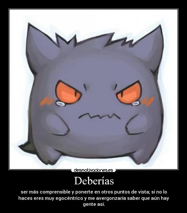 Deberías - ser más comprensible y ponerte en otros puntos de vista; si no lo
haces eres muy egocéntrico y me avergonzaría saber que aún hay
gente así.