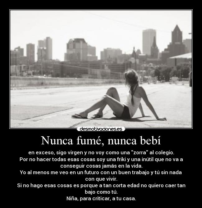 Nunca fumé, nunca bebí - en exceso, sigo virgen y no voy como una zorra al colegio.
Por no hacer todas esas cosas soy una friki y una inútil que no va a
conseguir cosas jamás en la vida.
Yo al menos me veo en un futuro con un buen trabajo y tú sin nada
con que vivir.
Si no hago esas cosas es porque a tan corta edad no quiero caer tan
bajo como tú.
Niña, para criticar, a tu casa.
