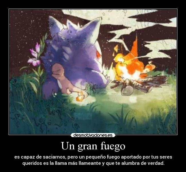 Un gran fuego - es capaz de saciarnos, pero un pequeño fuego aportado por tus seres
queridos es la llama más llameante y que te alumbra de verdad.