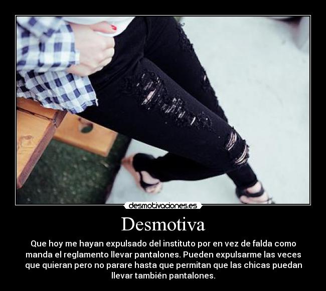 Desmotiva - Que hoy me hayan expulsado del instituto por en vez de falda como
manda el reglamento llevar pantalones. Pueden expulsarme las veces
que quieran pero no parare hasta que permitan que las chicas puedan
llevar también pantalones.