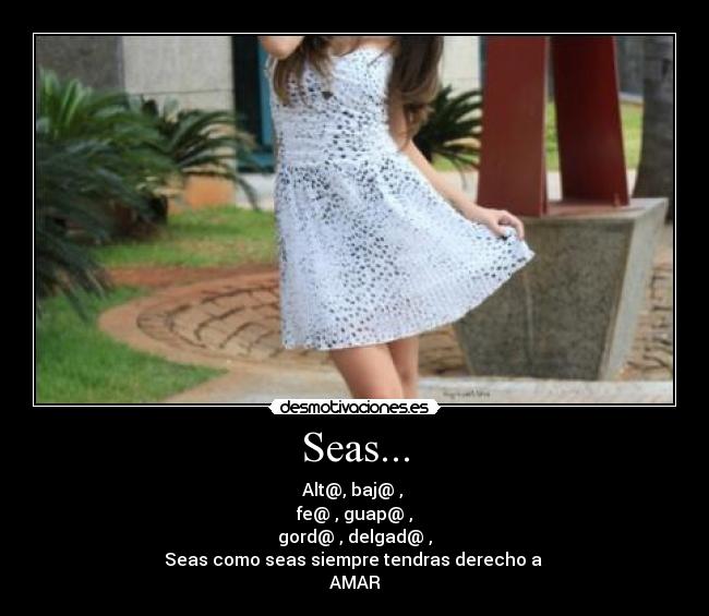Seas... - Alt@, baj@ , 
fe@ , guap@ ,
gord@ , delgad@ ,
Seas como seas siempre tendras derecho a 
AMAR