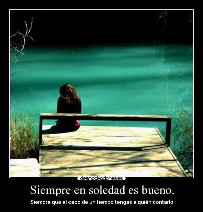 Siempre en soledad es bueno. - Siempre que al cabo de un tiempo tengas a quién contarlo