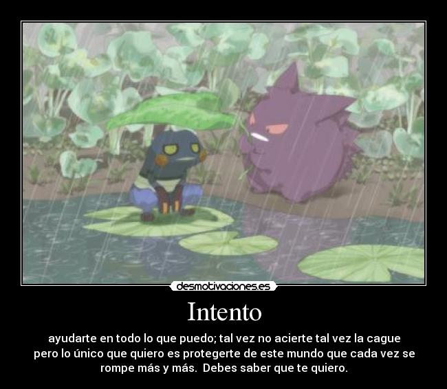 Intento - ayudarte en todo lo que puedo; tal vez no acierte tal vez la cague
pero lo único que quiero es protegerte de este mundo que cada vez se
rompe más y más. Debes saber que te quiero.