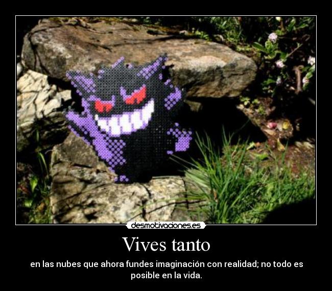 Vives tanto - en las nubes que ahora fundes imaginación con realidad; no todo es
posible en la vida.