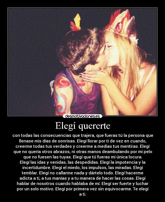 Elegí quererte - con todas las consecuencias que trajera, que fueras tú la persona que
llenase mis días de sonrisas. Elegí llorar por ti de vez en cuando,
creerme todas tus verdades y creerme a medias tus mentiras. Elegí
que no quería otros abrazos, ni otras manos deambulando por mi pelo
que no fuesen las tuyas. Elegí que tú fueras mi única locura.
Elegí las idas y venidas, las despedidas. Elegí la impotencia y la
incertidumbre. Elegí el miedo, los impulsos, las miradas. Elegí
temblar. Elegí no callarme nada y dártelo todo. Elegí hacerme
adicta a ti, a tus manías y a tu manera de hacer las cosas. Elegí
hablar de nosotros cuando hablaba de mí. Elegí ser fuerte y luchar
por un solo motivo. Elegí por primera vez sin equivocarme. Te elegí
a ti.