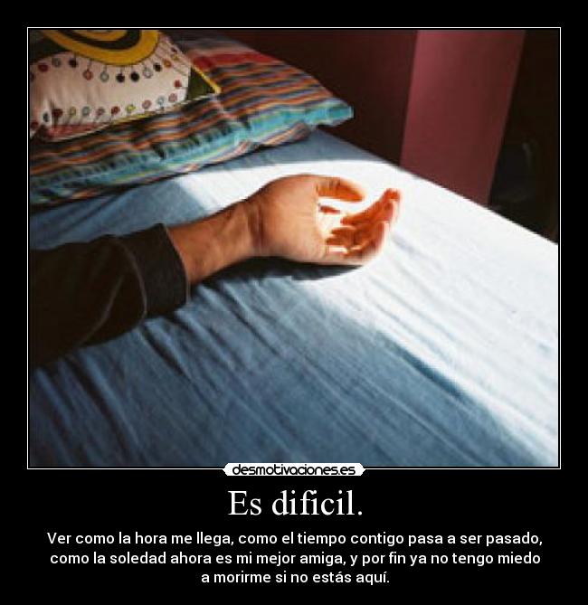 Es dificil. - Ver como la hora me llega, como el tiempo contigo pasa a ser pasado,
como la soledad ahora es mi mejor amiga, y por fin ya no tengo miedo
a morirme si no estás aquí.