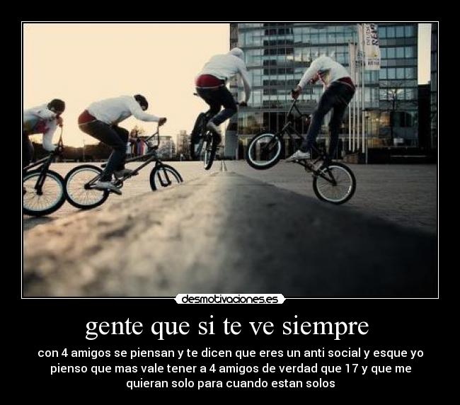 gente que si te ve siempre - con 4 amigos se piensan y te dicen que eres un anti social y esque yo
pienso que mas vale tener a 4 amigos de verdad que 17 y que me
quieran solo para cuando estan solos