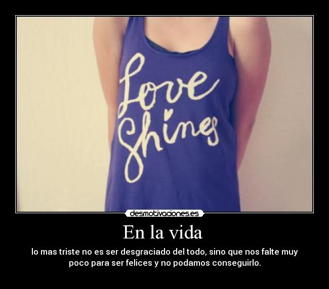 En la vida  - lo mas triste no es ser desgraciado del todo, sino que nos falte muy
poco para ser felices y no podamos conseguirlo.

