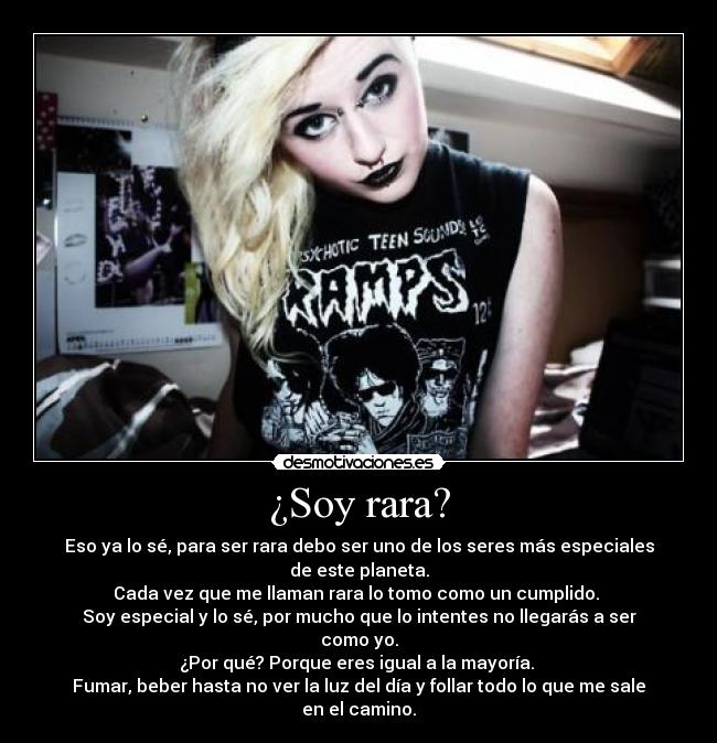 ¿Soy rara? - Eso ya lo sé, para ser rara debo ser uno de los seres más especiales de este planeta.
Cada vez que me llaman rara lo tomo como un cumplido.
Soy especial y lo sé, por mucho que lo intentes no llegarás a ser como yo.
¿Por qué? Porque eres igual a la mayoría.
Fumar, beber hasta no ver la luz del día y follar todo lo que me sale en el camino.