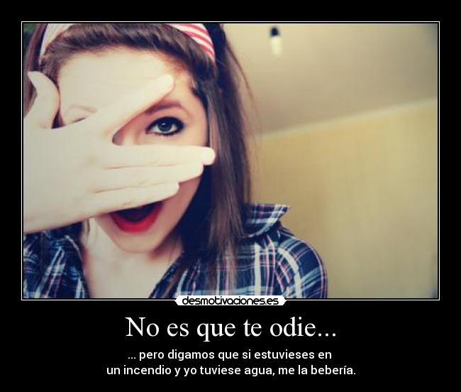 No es que te odie... - ... pero digamos que si estuvieses en 
un incendio y yo tuviese agua, me la bebería.