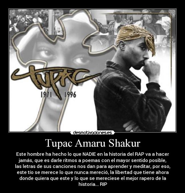 Tupac Amaru Shakur - Este hombre ha hecho lo que NADIE en la historia del RAP va a hacer
jamás, que es darle ritmos a poemas con el mayor sentido posible,
las letras de sus canciones nos dan para aprender y meditar, por eso,
este tío se merece lo que nunca mereció, la libertad que tiene ahora
donde quiera que este y lo que se mereciese el mejor rapero de la
historia... RIP