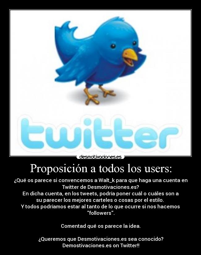 Proposición a todos los users: - ¿Qué os parece si convencemos a Walt_k para que haga una cuenta en
Twitter de Desmotivaciones.es?
En dicha cuenta, en los tweets, podría poner cuál o cuáles son a
su parecer los mejores carteles o cosas por el estilo.
Y todos podríamos estar al tanto de lo que ocurre si nos hacemos
followers.
Comentad qué os parece la idea.
¿Queremos que Desmotivaciones.es sea conocido?
Demostivaciones.es on Twitter!!