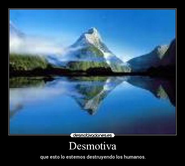 Desmotiva - que esto lo estemos destruyendo los humanos.
