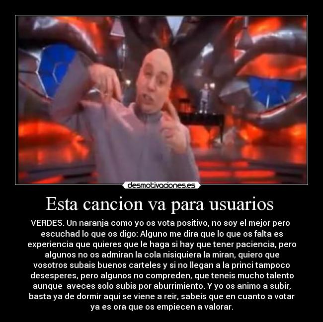 Esta cancion va para usuarios - VERDES. Un naranja como yo os vota positivo, no soy el mejor pero
escuchad lo que os digo: Alguno me dira que lo que os falta es
experiencia que quieres que le haga si hay que tener paciencia, pero
algunos no os admiran la cola nisiquiera la miran, quiero que
vosotros subais buenos carteles y si no llegan a la princi tampoco
desesperes, pero algunos no compreden, que teneis mucho talento
aunque aveces solo subis por aburrimiento. Y yo os animo a subir,
basta ya de dormir aqui se viene a reir, sabeis que en cuanto a votar
ya es ora que os empiecen a valorar.