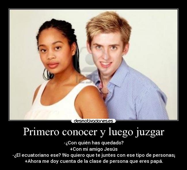 Primero conocer y luego juzgar - -¿Con quién has quedado?
+Con mi amigo Jesús
-¿El ecuatoriano ese? !No quiero que te juntes con ese tipo de personas¡
+Ahora me doy cuenta de la clase de persona que eres papá.
