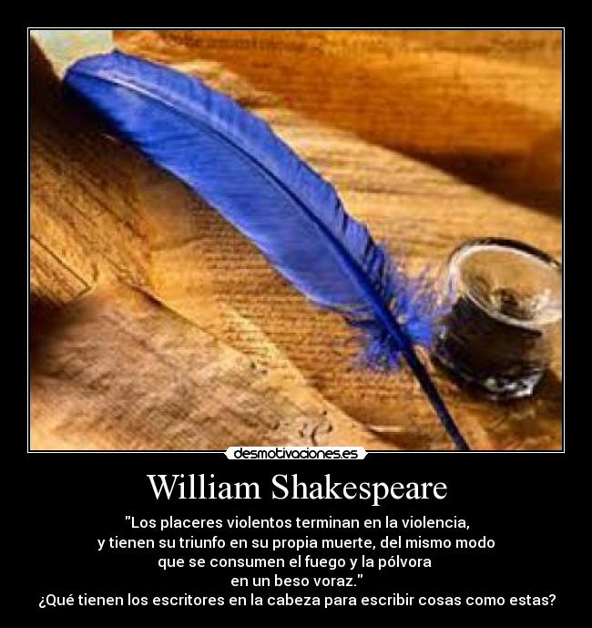 William Shakespeare - Los placeres violentos terminan en la violencia,
y tienen su triunfo en su propia muerte, del mismo modo
que se consumen el fuego y la pólvora
en un beso voraz.
¿Qué tienen los escritores en la cabeza para escribir cosas como estas?