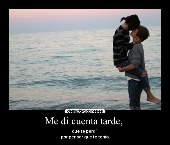 Me di cuenta tarde,  - que te perdí, 
por pensar que te tenía.
