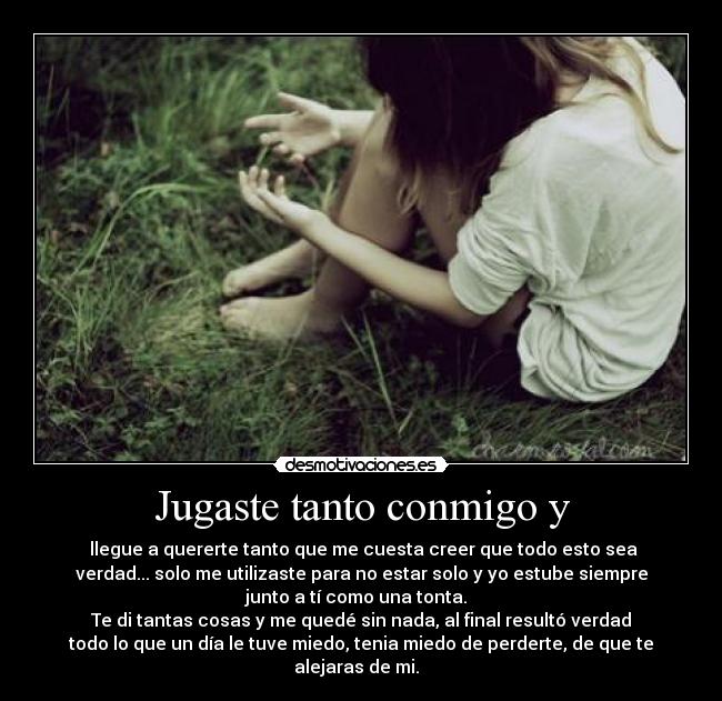 Jugaste tanto conmigo y - llegue a quererte tanto que me cuesta creer que todo esto sea
verdad... solo me utilizaste para no estar solo y yo estube siempre
junto a tí como una tonta.
Te di tantas cosas y me quedé sin nada, al final resultó verdad
todo lo que un día le tuve miedo, tenia miedo de perderte, de que te
alejaras de mi.