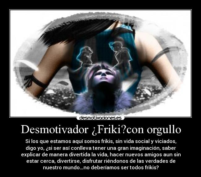 Desmotivador ¿Friki?con orgullo - Si los que estamos aquí somos frikis, sin vida social y viciados,
digo yo, ¿si ser así conlleva tener una gran imaginación, saber
explicar de manera divertida la vida, hacer nuevos amigos aun sin
estar cerca, divertirse, disfrutar riéndonos de las verdades de
nuestro mundo…no deberíamos ser todos frikis?