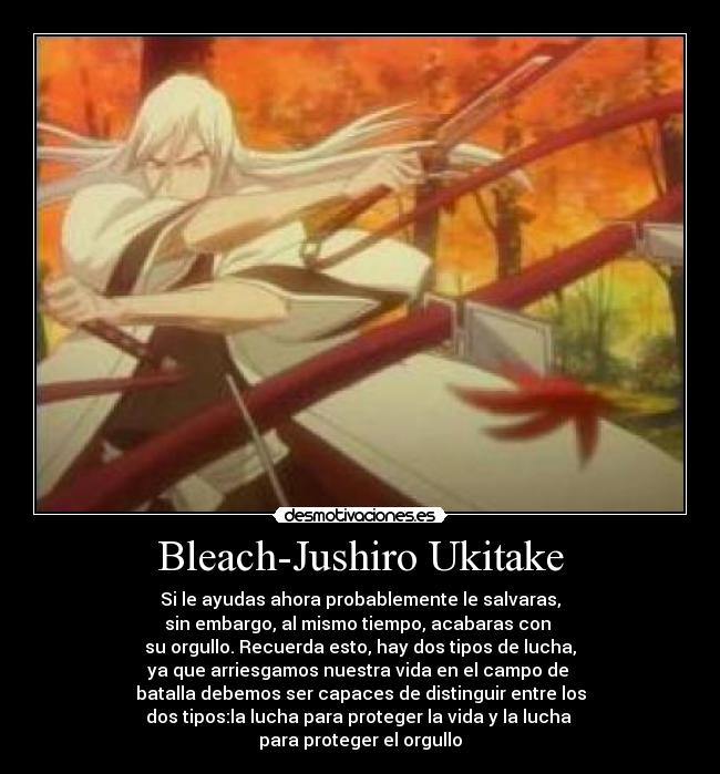 Bleach-Jushiro Ukitake - Si le ayudas ahora probablemente le salvaras,
sin embargo, al mismo tiempo, acabaras con
su orgullo. Recuerda esto, hay dos tipos de lucha,
ya que arriesgamos nuestra vida en el campo de
batalla debemos ser capaces de distinguir entre los
dos tipos:la lucha para proteger la vida y la lucha
para proteger el orgullo