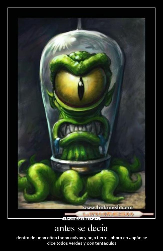 antes se decia - dentro de unos años todos calvos y bajo tierra , ahora en Japón se
dice todos verdes y con tentáculos