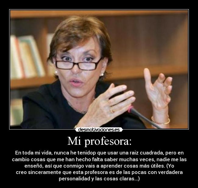 Mi profesora: - En toda mi vida, nunca he tenidop que usar una raiz cuadrada, pero en
cambio cosas que me han hecho falta saber muchas veces, nadie me las
enseñó, así que conmigo vais a aprender cosas más útiles. (Yo
creo sinceramente que esta profesora es de las pocas con verdadera
personalidad y las cosas claras...)