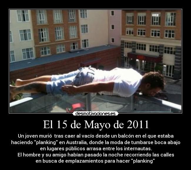 El 15 de Mayo de 2011 - Un joven murió tras caer al vacío desde un balcón en el que estaba
haciendo planking en Australia, donde la moda de tumbarse boca abajo
en lugares públicos arrasa entre los internautas.
El hombre y su amigo habían pasado la noche recorriendo las calles
en busca de emplazamientos para hacer planking