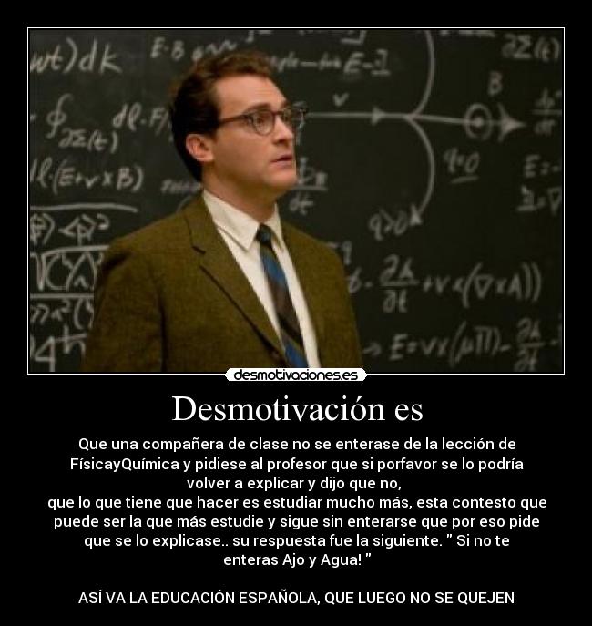 Desmotivación es - Que una compañera de clase no se enterase de la lección de
FísicayQuímica y pidiese al profesor que si porfavor se lo podría
volver a explicar y dijo que no, 
que lo que tiene que hacer es estudiar mucho más, esta contesto que
puede ser la que más estudie y sigue sin enterarse que por eso pide
que se lo explicase.. su respuesta fue la siguiente.  Si no te
enteras Ajo y Agua! 

ASÍ VA LA EDUCACIÓN ESPAÑOLA, QUE LUEGO NO SE QUEJEN