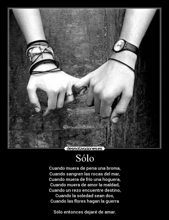 Sólo - Cuando muera de pena una broma,
Cuando sangren las rocas del mar,
Cuando muera de frío una hoguera,
Cuando muera de amor la maldad,
Cuando un rezo encuentre destino,
Cuando la soledad sean dos,
Cuando las flores hagan la guerra
Sólo entonces dejaré de amar.