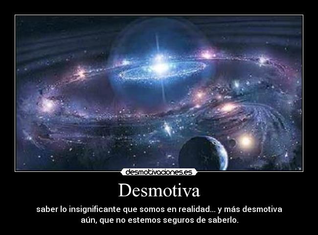 Desmotiva - saber lo insignificante que somos en realidad... y más desmotiva
aún, que no estemos seguros de saberlo.