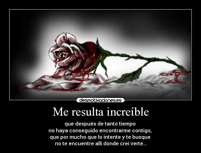 Me resulta increíble - que después de tanto tiempo
no haya conseguido encontrarme contigo,
que por mucho que lo intente y te busque
no te encuentre allí donde creí verte...