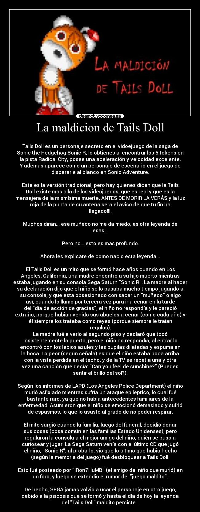 La maldicion de Tails Doll -
Tails Doll es un personaje secreto en el vidoejuego de la saga de
Sonic the Hedgehog Sonic R, lo obtienes al encontrar los 5 tokens en
la pista Radical City, posee una aceleración y velocidad excelente.
Y ademas aparece como un personaje de escenario en el juego de
dispararle al blanco en Sonic Adventure.
Esta es la versión tradicional, pero hay quienes dicen que la Tails
Doll existe más allá de los videojuegos, que es real y que es la
mensajera de la mismísima muerte, ANTES DE MORIR LA VERÁS y la luz
roja de la punta de su antena será el aviso de que tu fin ha
llegado!!!.
Muchos diran... ese muñeco no me da miedo, es otra leyenda de
esas...
Pero no... esto es mas profundo.
Ahora les explicare de como nacio esta leyenda...
El Tails Doll es un mito que se formó hace años cuando en Los
Angeles, California, una madre encontró a su hijo muerto mientras
estaba jugando en su consola Sega Saturn Sonic R. La madre al hacer
su declaración dijo que el niño se lo pasaba mucho tiempo jugando a
su consola, y que esta obsesionado con sacar un muñeco o algo
así, cuando lo llamó por tercera vez para ir a cenar en la tarde
del dia de acción de gracias, el niño no respondía y le pareció
extraño, porque habian venido sus abuelos a cenar (como cada año) y
él siempre los trataba como reyes (porque siempre le traian
regalos).
La madre fué a verlo al segundo piso y declaró que tocó
insistentemente la puerta, pero el niño no respondía, al entrar lo
encontró con los labios azules y las pupilas dilatadas y espuma en
la boca. Lo peor (según señala) es que el niño estaba boca arriba
con la vista perdida en el techo, y de la TV se repetia una y otra
vez una canción que decía: Can you feel de sunshine? (Puedes
sentir el brillo del sol?).
Según los informes de LAPD (Los Angeles Police Department) el niño
murió asfixiado mientras sufría un ataque epileptico, lo cual fué
bastante raro, ya que no había antecedentes familiares de la
enfermedad. Asumieron que el niño se emocionó demasiado y sufrió
de espasmos, lo que lo asustó al grado de no poder respirar.
El mito surgió cuando la familia, luego del funeral, decidió donar
sus cosas (cosa común en las familias Estado Unidenses), pero
regalaron la consola a el mejor amigo del niño, quién se puso a
curiosear y jugar. La Sega Saturn venía con el último CD que jugó
el niño, Sonic R, al probarlo, vió que lo último que habia hecho
(según la memoria del juego) fué desbloquear a Tails Doll.
Esto fué posteado por IRon7HuMB (el amigo del niño que murió) en
un foro, y luego se extendió el rumor del juego maldito.
De hecho, SEGA jamás volvió a usar el personaje en otro juego,
debido a la psicosis que se formó y hasta el día de hoy la leyenda
del Tails Doll maldito persiste...