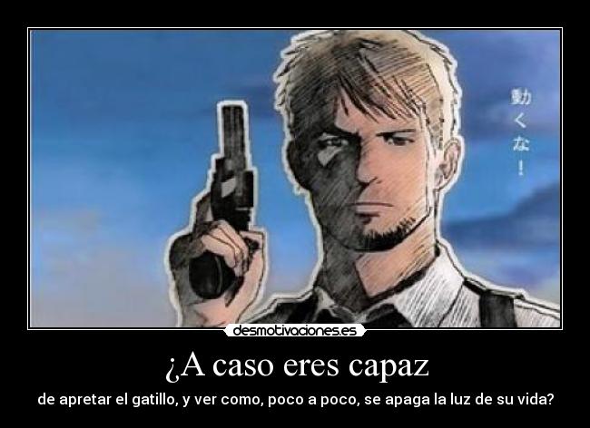 ¿A caso eres capaz - de apretar el gatillo, y ver como, poco a poco, se apaga la luz de su vida?