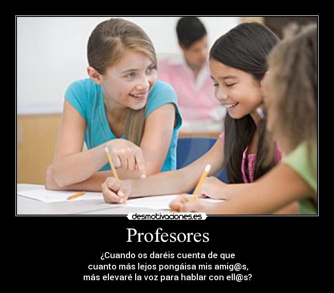 Profesores - ¿Cuando os daréis cuenta de que
 cuanto más lejos pongáisa mis amig@s,
más elevaré la voz para hablar con ell@s?