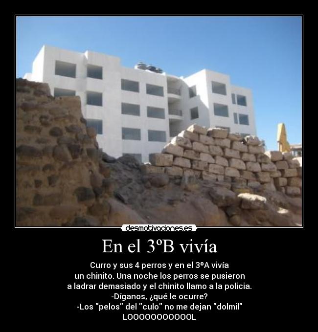 En el 3ºB vivía - Curro y sus 4 perros y en el 3ºA vivía
un chinito. Una noche los perros se pusieron
a ladrar demasiado y el chinito llamo a la policia.
-Díganos, ¿qué le ocurre?
-Los pelos del culo no me dejan dolmil
LOOOOOOOOOOOL