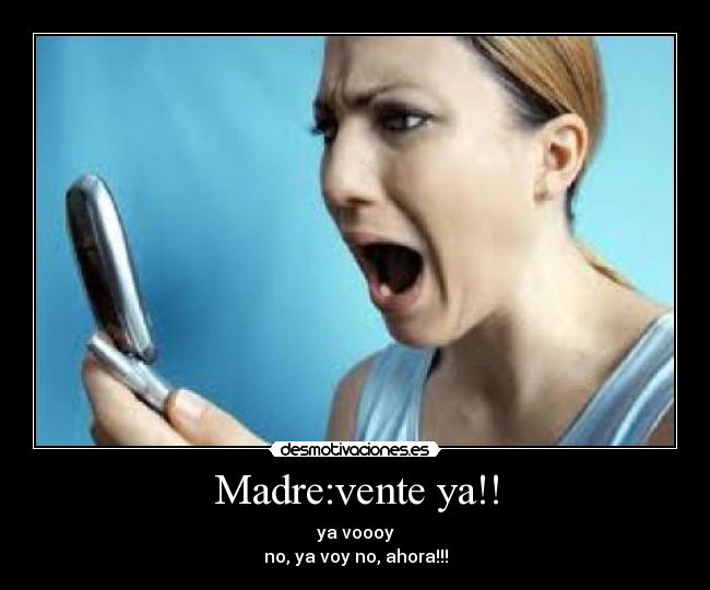 Madre:vente ya!! - ya voooy
no, ya voy no, ahora!!!