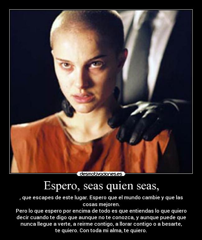 Espero, seas quien seas, - , que escapes de este lugar. Espero que el mundo cambie y que las
cosas mejoren.
Pero lo que espero por encima de todo es que entiendas lo que quiero
decir cuando te digo que aunque no te conozca, y aunque puede que
nunca llegue a verte, a reirme contigo, a llorar contigo o a besarte,
te quiero. Con toda mi alma, te quiero.