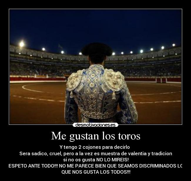 Me gustan los toros - Y tengo 2 cojones para decirlo
Sera sadico, cruel, pero a la vez es muestra de valentia y tradicion
si no os gusta NO LO MIREIS!
RESPETO ANTE TODO!!! NO ME PARECE BIEN QUE SEAMOS DISCRIMINADOS LOS
QUE NOS GUSTA LOS TODOS!!!