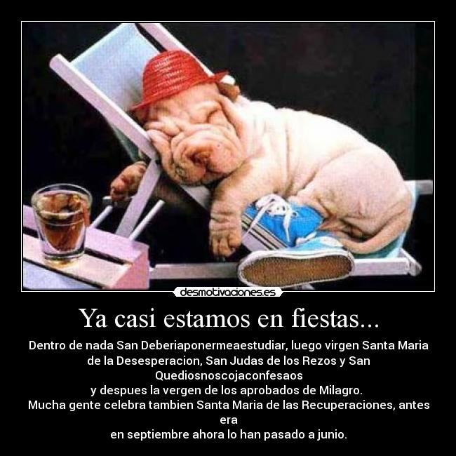 Ya casi estamos en fiestas... - Dentro de nada San Deberiaponermeaestudiar, luego virgen Santa Maria
de la Desesperacion, San Judas de los Rezos y San Quediosnoscojaconfesaos
y despues la vergen de los aprobados de Milagro. 
Mucha gente celebra tambien Santa Maria de las Recuperaciones, antes era
en septiembre ahora lo han pasado a junio.