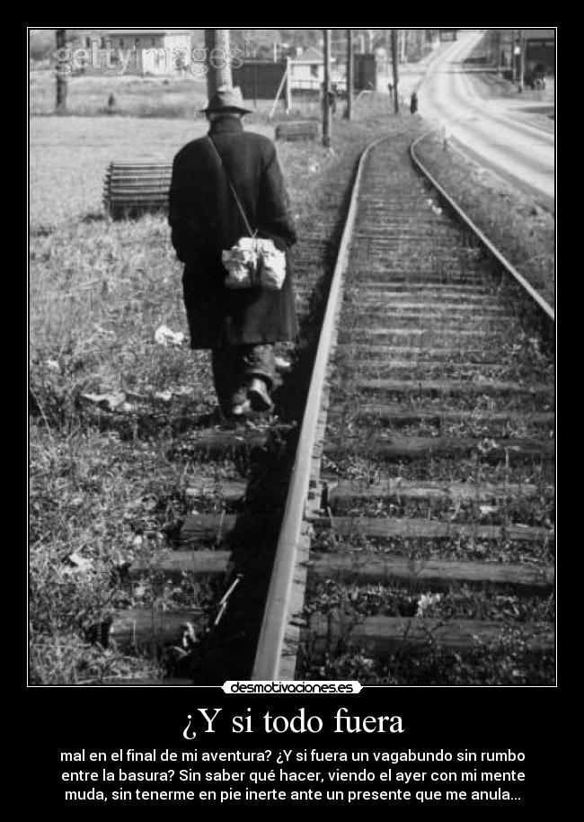 ¿Y si todo fuera - mal en el final de mi aventura? ¿Y si fuera un vagabundo sin rumbo
entre la basura? Sin saber qué hacer, viendo el ayer con mi mente
muda, sin tenerme en pie inerte ante un presente que me anula...