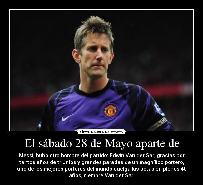 El sábado 28 de Mayo aparte de - Messi, hubo otro hombre del partido: Edwin Van der Sar, gracias por
tantos años de triunfos y grandes paradas de un magnífico portero,
uno de los mejores porteros del mundo cuelga las botas en plenos 40
años, siempre Van der Sar.