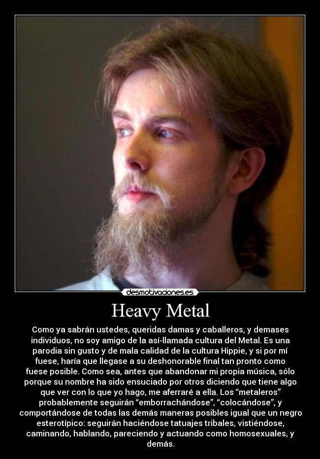 Heavy Metal - Como ya sabrán ustedes, queridas damas y caballeros, y demases
individuos, no soy amigo de la así-llamada cultura del Metal. Es una
parodia sin gusto y de mala calidad de la cultura Hippie, y si por mí
fuese, haría que llegase a su deshonorable final tan pronto como
fuese posible. Como sea, antes que abandonar mi propia música, sólo
porque su nombre ha sido ensuciado por otros diciendo que tiene algo
que ver con lo que yo hago, me aferraré a ella. Los “metaleros”
probablemente seguirán “emborrachándose”, “colocándose”, y
comportándose de todas las demás maneras posibles igual que un negro
esterotípico: seguirán haciéndose tatuajes tribales, vistiéndose,
caminando, hablando, pareciendo y actuando como homosexuales, y
demás.