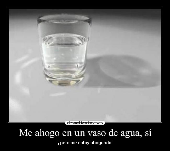 Me ahogo en un vaso de agua, sí - ¡ pero me estoy ahogando!