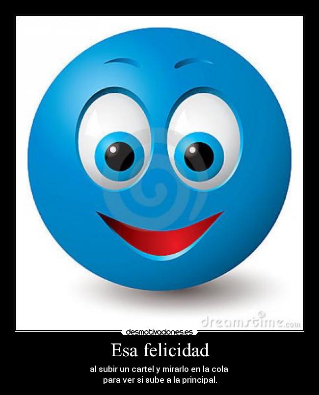 Esa felicidad - al subir un cartel y mirarlo en la cola 
para ver si sube a la principal.