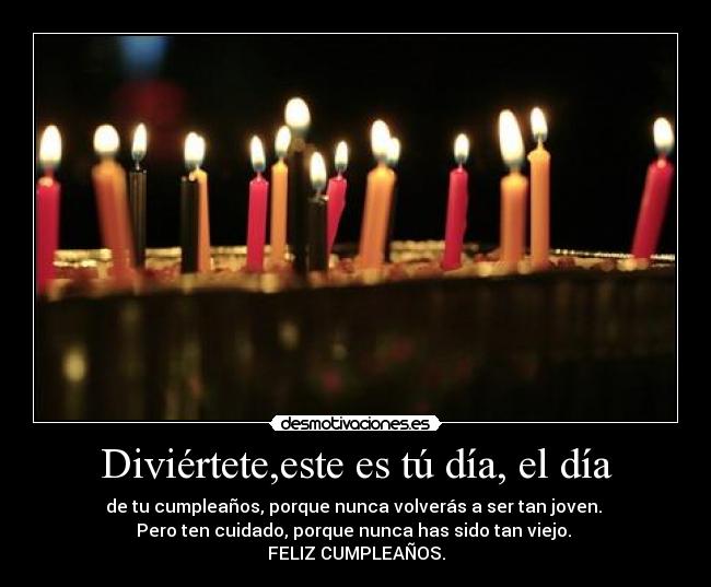 Diviértete,este es tú día, el día - de tu cumpleaños, porque nunca volverás a ser tan joven. 
Pero ten cuidado, porque nunca has sido tan viejo. 
FELIZ CUMPLEAÑOS.